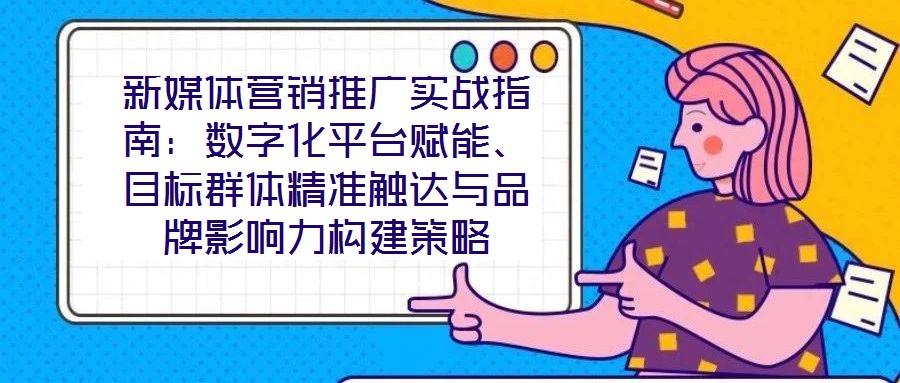 新媒體營銷推廣實戰指南：數字化平臺賦能、目標群體精準觸達與品牌影響力構建策略