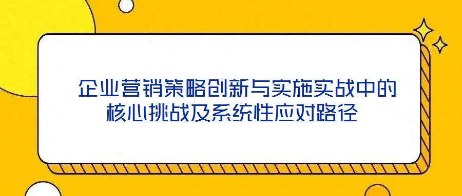  企業營銷策略創新與實施實戰中的核心挑戰及系統性應對路徑