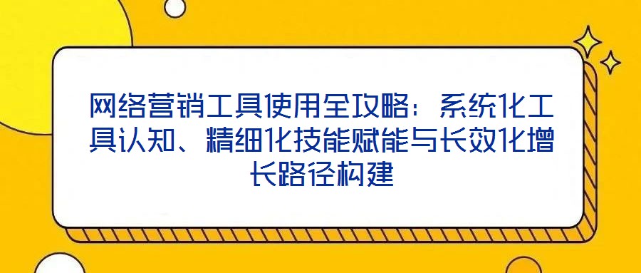 網絡營銷工具使用全攻略：系統化工具認知、精細化技能賦能與長效化增長路徑構建