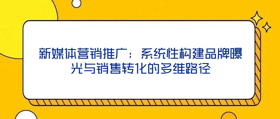 新媒體營銷推廣：系統性構建品牌曝光與銷售轉化的多維路徑