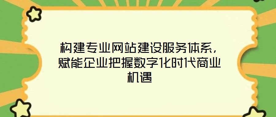  構建專業網站建設服務體系，賦能企業把握數字化時代商業機遇