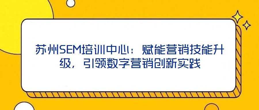 蘇州SEM培訓(xùn)中心：賦能營銷技能升級(jí)，引領(lǐng)數(shù)字營銷創(chuàng)新實(shí)踐