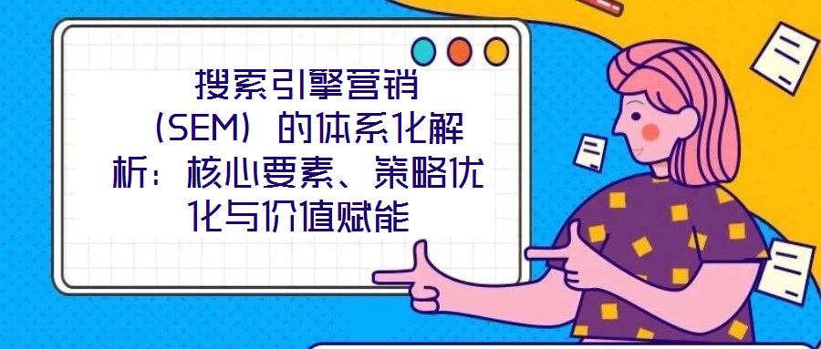  搜索引擎營(yíng)銷（SEM）的體系化解析：核心要素、策略優(yōu)化與價(jià)值賦能