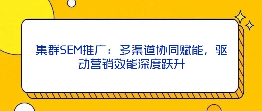 集群SEM推廣：多渠道協同賦能，驅動營銷效能深度躍升