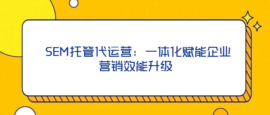  SEM托管代運(yùn)營：一體化賦能企業(yè)營銷效能升級(jí)