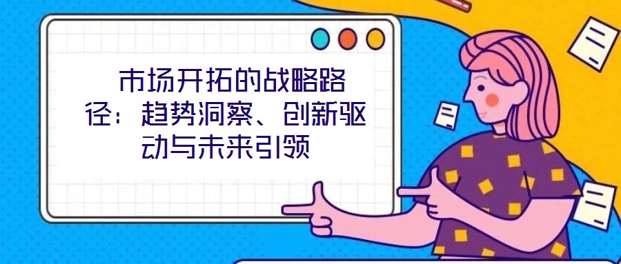  市場開拓的戰(zhàn)略路徑：趨勢洞察、創(chuàng)新驅(qū)動(dòng)與未來引領(lǐng)
