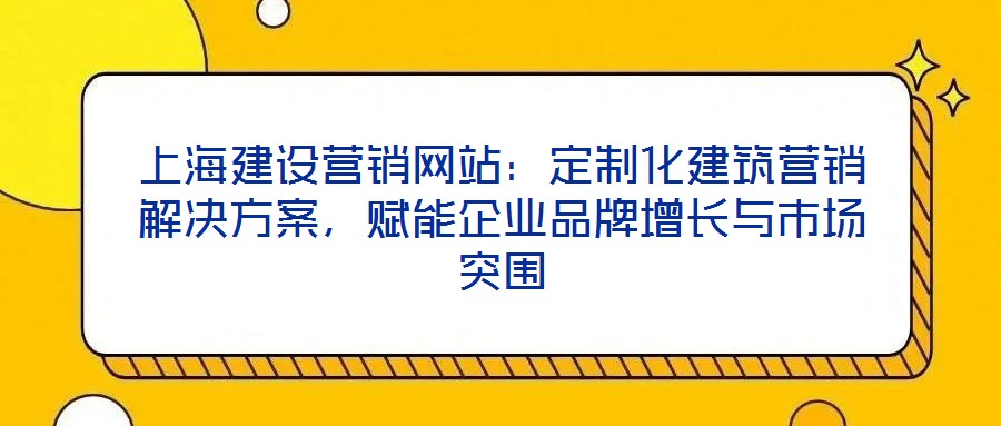 上海建設營銷網站：定制化建筑營銷解決方案，賦能企業品牌增長與市場突圍