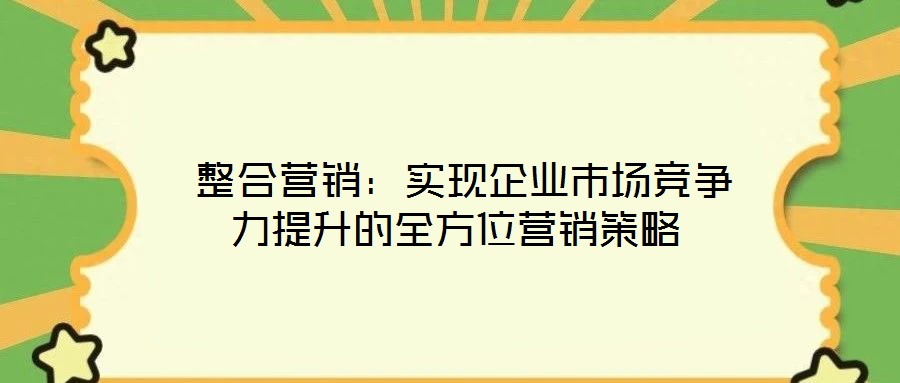  整合營銷：實(shí)現(xiàn)企業(yè)市場競爭力提升的全方位營銷策略