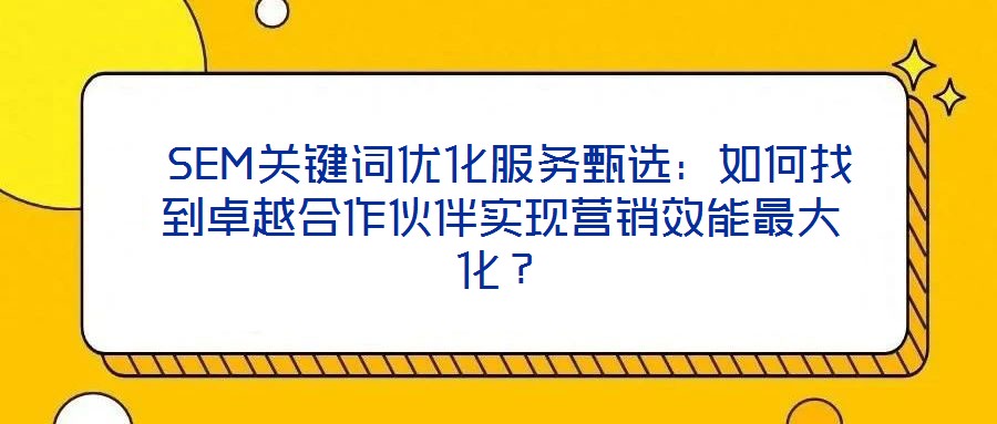  SEM關鍵詞優化服務甄選：如何找到卓越合作伙伴實現營銷效能最大化？