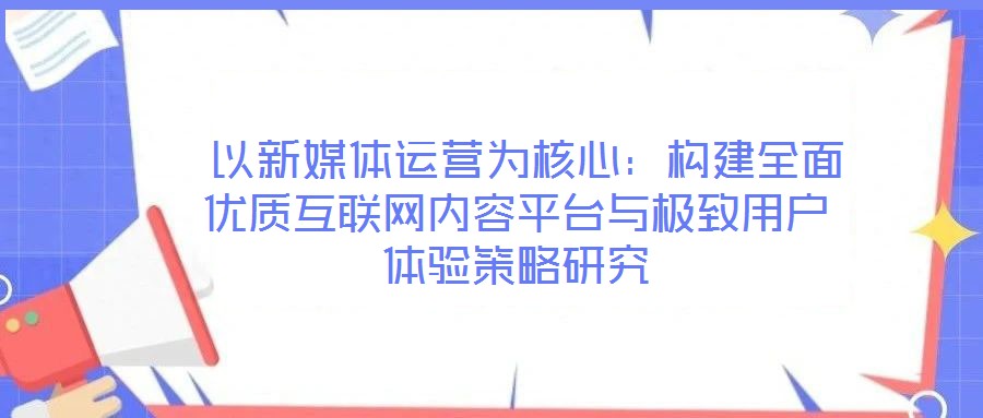  以新媒體運營為核心：構(gòu)建全面優(yōu)質(zhì)互聯(lián)網(wǎng)內(nèi)容平臺與極致用戶體驗策略研究