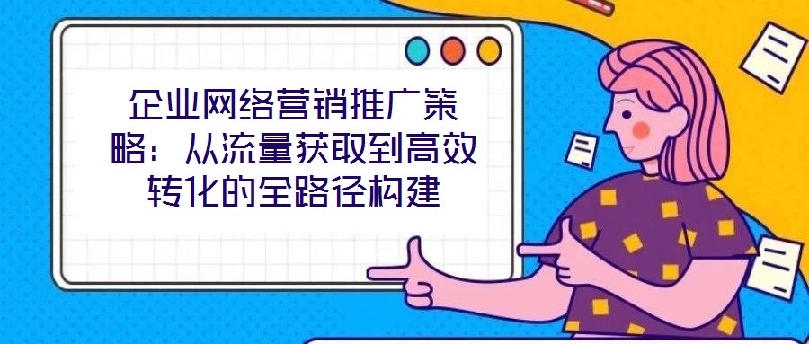 企業(yè)網(wǎng)絡營銷推廣策略：從流量獲取到高效轉化的全路徑構建