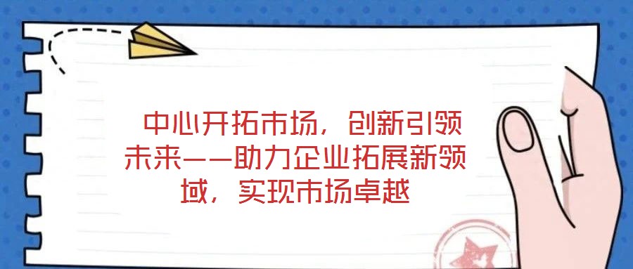  中心開(kāi)拓市場(chǎng)，創(chuàng)新引領(lǐng)未來(lái)——助力企業(yè)拓展新領(lǐng)域，實(shí)現(xiàn)市場(chǎng)卓越