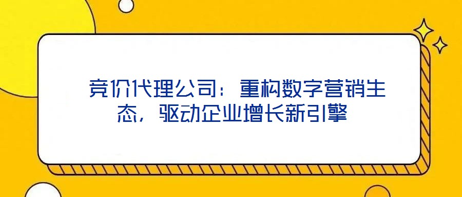  競(jìng)價(jià)代理公司：重構(gòu)數(shù)字營(yíng)銷生態(tài)，驅(qū)動(dòng)企業(yè)增長(zhǎng)新引擎