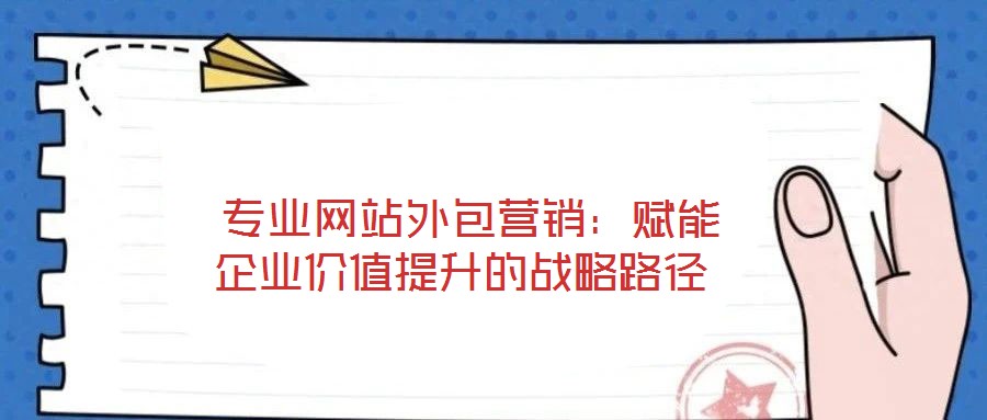  專業網站外包營銷：賦能企業價值提升的戰略路徑