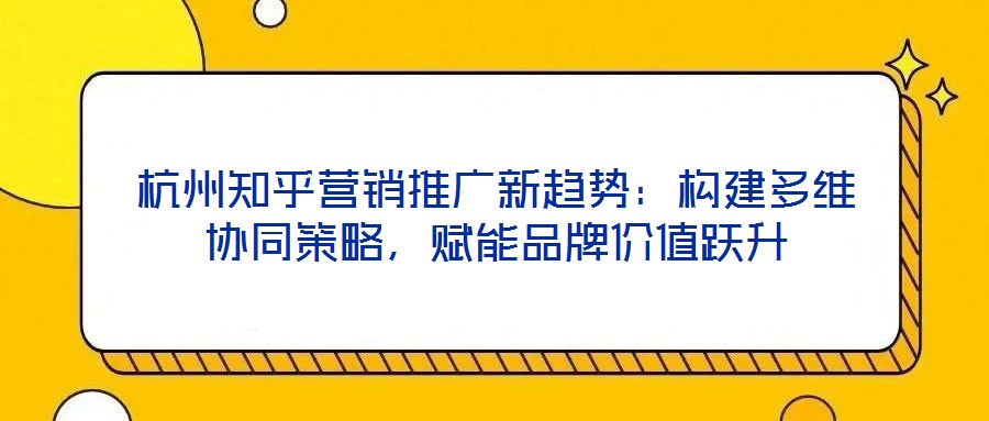 杭州知乎營銷推廣新趨勢：構建多維協同策略，賦能品牌價值躍升