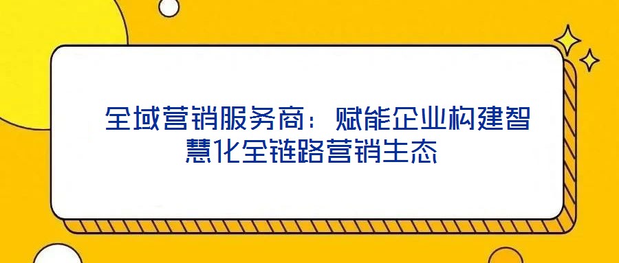  全域營銷服務商：賦能企業構建智慧化全鏈路營銷生態