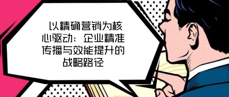  以精確營銷為核心驅動：企業精準傳播與效能提升的戰略路徑