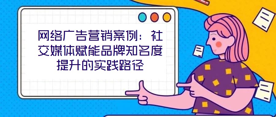 網(wǎng)絡(luò)廣告營銷案例：社交媒體賦能品牌知名度提升的實(shí)踐路徑