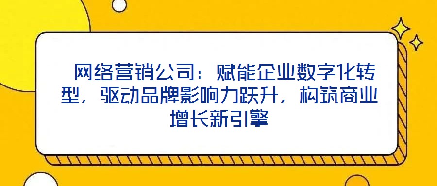  網(wǎng)絡營銷公司：賦能企業(yè)數(shù)字化轉(zhuǎn)型，驅(qū)動品牌影響力躍升，構(gòu)筑商業(yè)增長新引擎