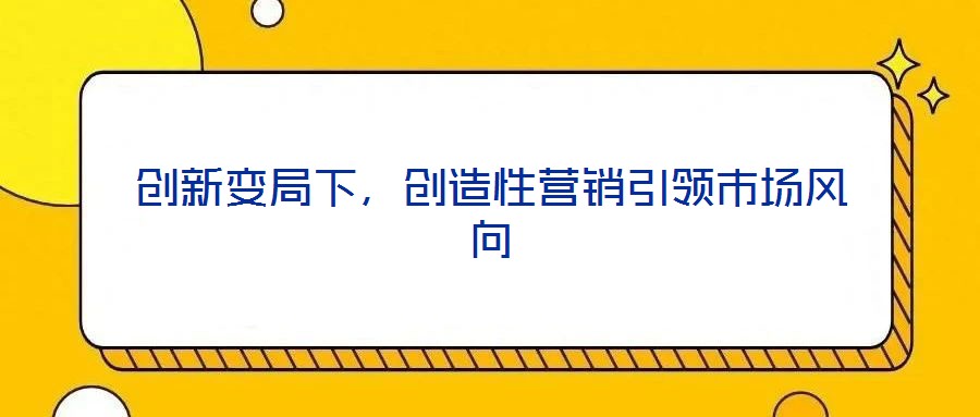 創(chuàng)新變局下，創(chuàng)造性營(yíng)銷(xiāo)引領(lǐng)市場(chǎng)風(fēng)向