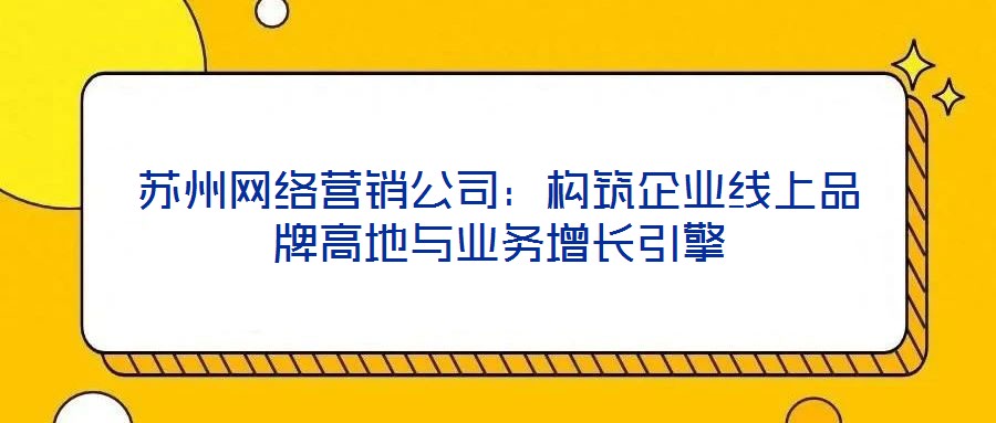 蘇州網(wǎng)絡(luò)營(yíng)銷公司：構(gòu)筑企業(yè)線上品牌高地與業(yè)務(wù)增長(zhǎng)引擎