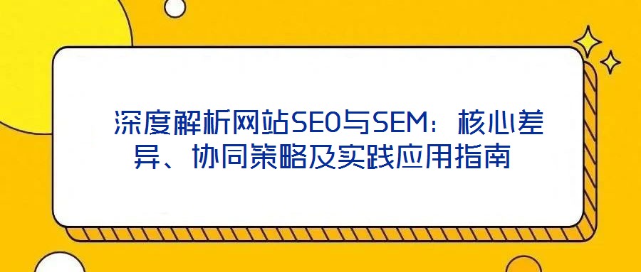  深度解析網(wǎng)站SEO與SEM：核心差異、協(xié)同策略及實(shí)踐應(yīng)用指南