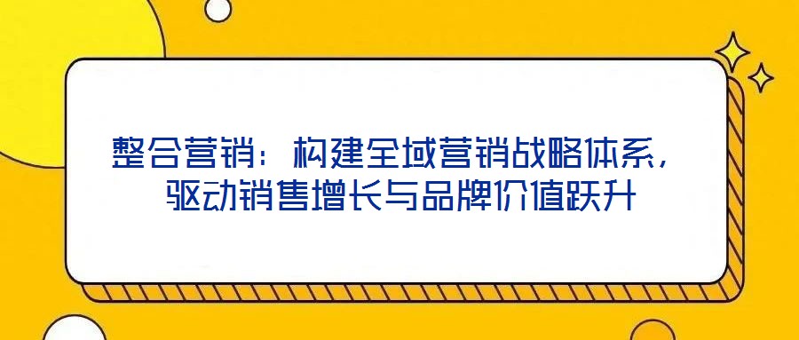 整合營銷：構建全域營銷戰略體系，驅動銷售增長與品牌價值躍升