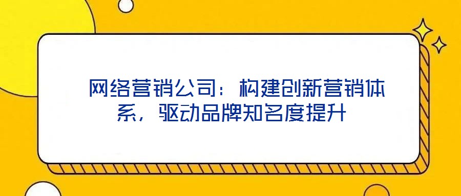  網絡營銷公司：構建創新營銷體系，驅動品牌知名度提升