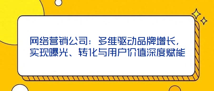 網絡營銷公司：多維驅動品牌增長，實現曝光、轉化與用戶價值深度賦能