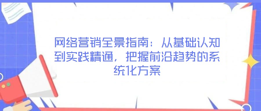 網絡營銷全景指南：從基礎認知到實踐精通，把握前沿趨勢的系統化方案