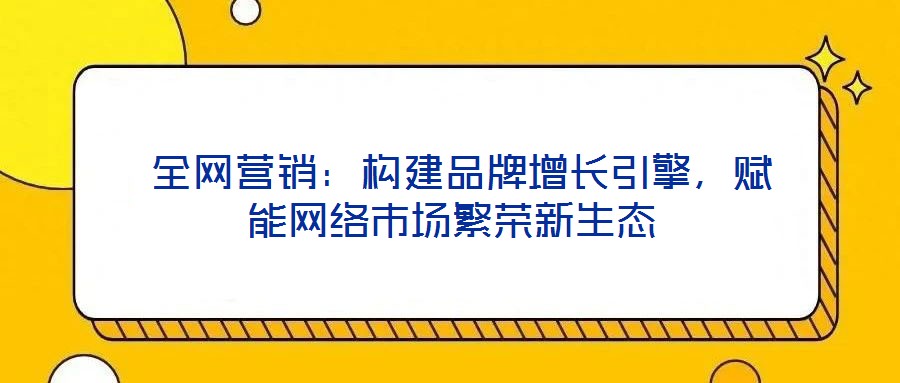  全網(wǎng)營銷：構建品牌增長引擎，賦能網(wǎng)絡市場繁榮新生態(tài)