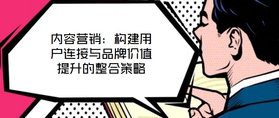 內(nèi)容營(yíng)銷：構(gòu)建用戶連接與品牌價(jià)值提升的整合策略