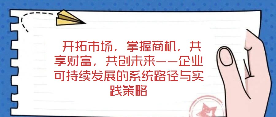  開拓市場，掌握商機，共享財富，共創(chuàng)未來——企業(yè)可持續(xù)發(fā)展的系統(tǒng)路徑與實踐策略