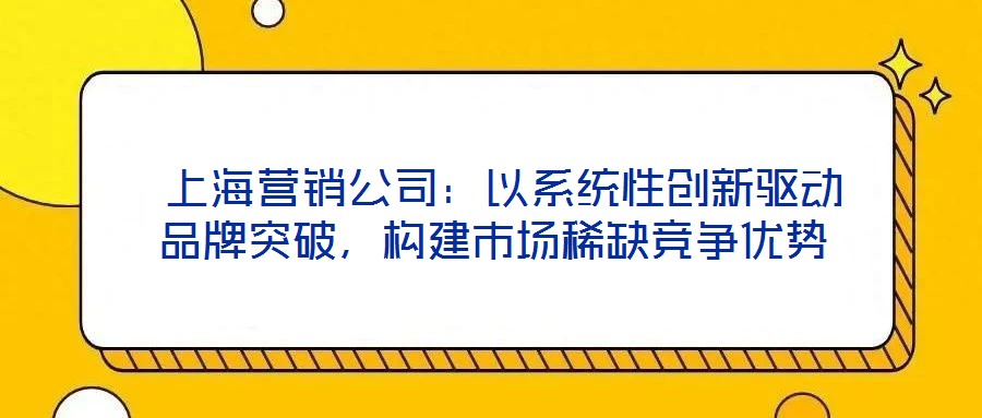  上海營銷公司：以系統性創新驅動品牌突破，構建市場稀缺競爭優勢
