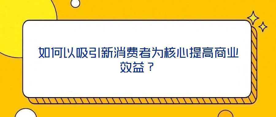 如何以吸引新消費者為核心提高商業效益？
