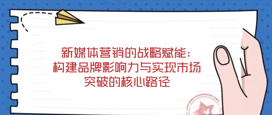  新媒體營銷的戰略賦能：構建品牌影響力與實現市場突破的核心路徑