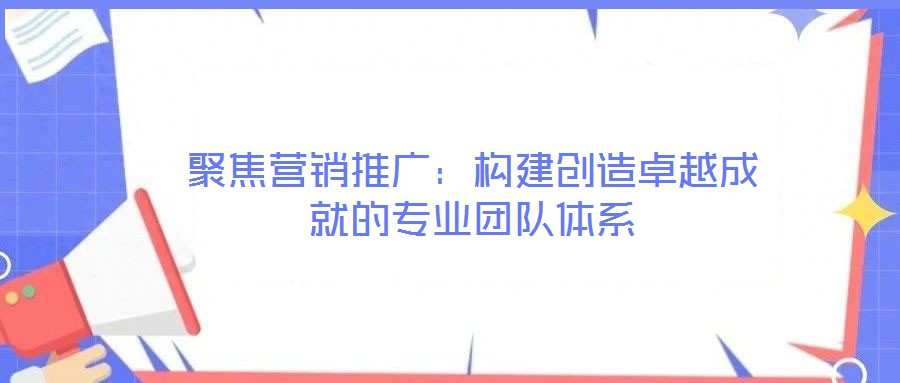 聚焦營銷推廣：構(gòu)建創(chuàng)造卓越成就的專業(yè)團隊體系