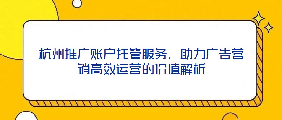 杭州推廣賬戶托管服務，助力廣告營銷高效運營的價值解析