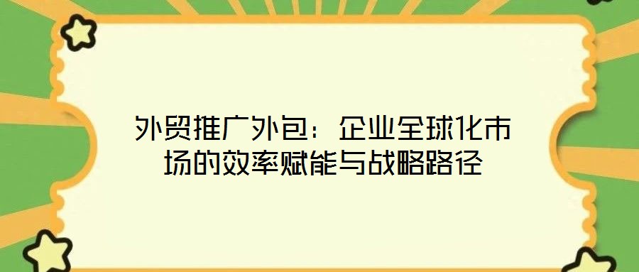 外貿推廣外包：企業全球化市場的效率賦能與戰略路徑