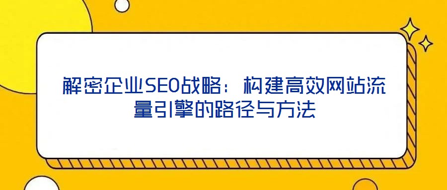 解密企業(yè)SEO戰(zhàn)略：構建高效網站流量引擎的路徑與方法
