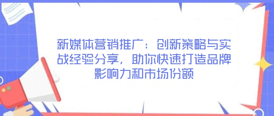 新媒體營銷推廣：創新策略與實戰經驗分享，助你快速打造品牌影響力和市場份額