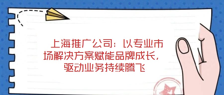  上海推廣公司：以專業市場解決方案賦能品牌成長，驅動業務持續騰飛