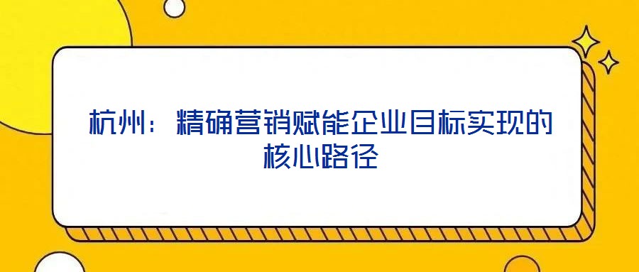 杭州：精確營銷賦能企業目標實現的核心路徑