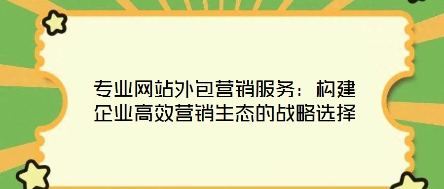 專業(yè)網(wǎng)站外包營銷服務(wù)：構(gòu)建企業(yè)高效營銷生態(tài)的戰(zhàn)略選擇