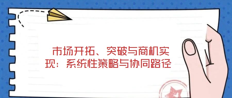  市場(chǎng)開(kāi)拓、突破與商機(jī)實(shí)現(xiàn)：系統(tǒng)性策略與協(xié)同路徑