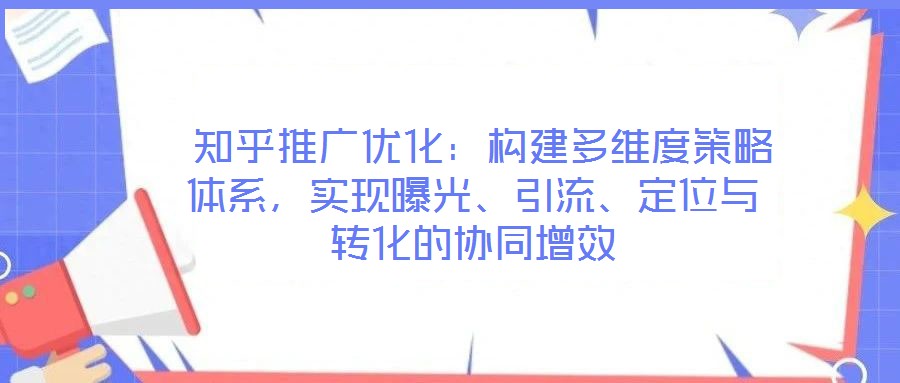  知乎推廣優化：構建多維度策略體系，實現曝光、引流、定位與轉化的協同增效