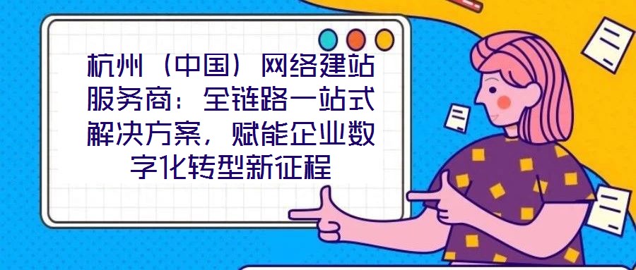 杭州（中國）網絡建站服務商：全鏈路一站式解決方案，賦能企業數字化轉型新征程
