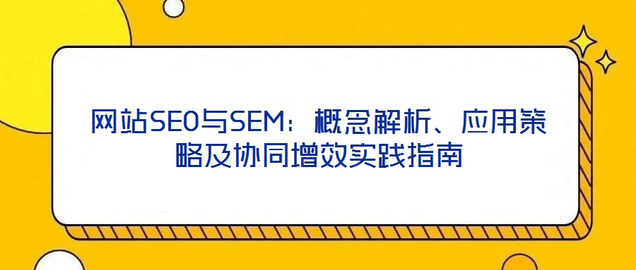 網(wǎng)站SEO與SEM：概念解析、應用策略及協(xié)同增效實踐指南