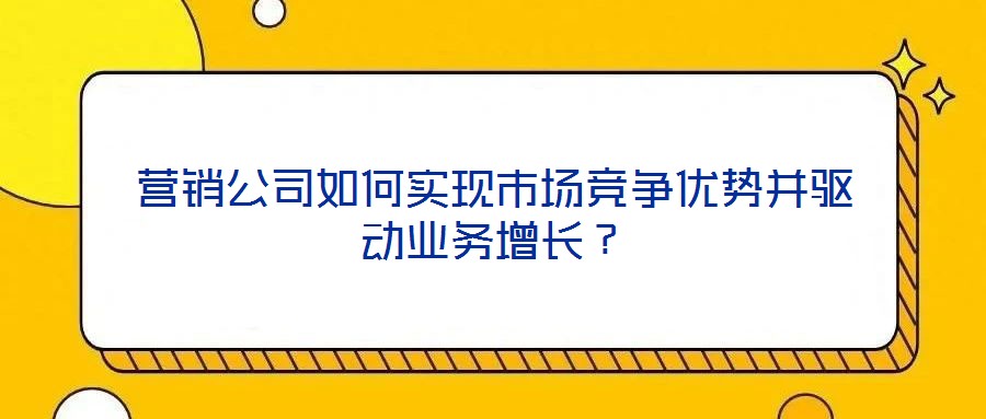 營銷公司如何實現市場競爭優勢并驅動業務增長？