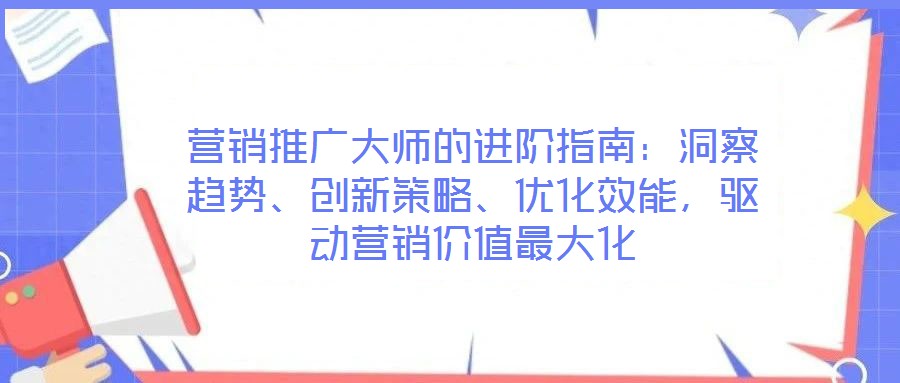 營銷推廣大師的進階指南：洞察趨勢、創新策略、優化效能，驅動營銷價值最大化